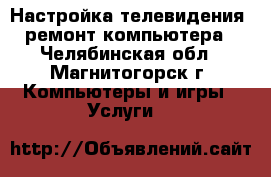 Настройка телевидения, ремонт компьютера - Челябинская обл., Магнитогорск г. Компьютеры и игры » Услуги   